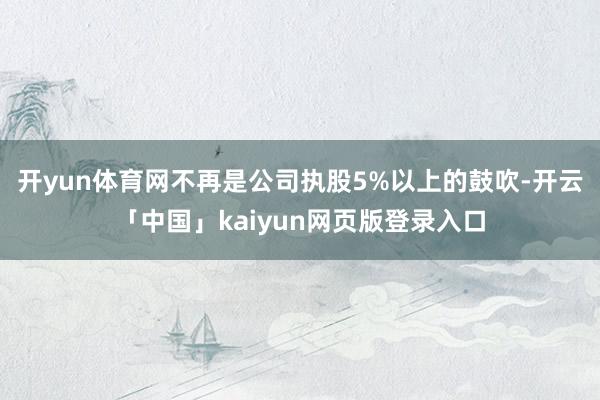 开yun体育网不再是公司执股5%以上的鼓吹-开云「中国」kaiyun网页版登录入口