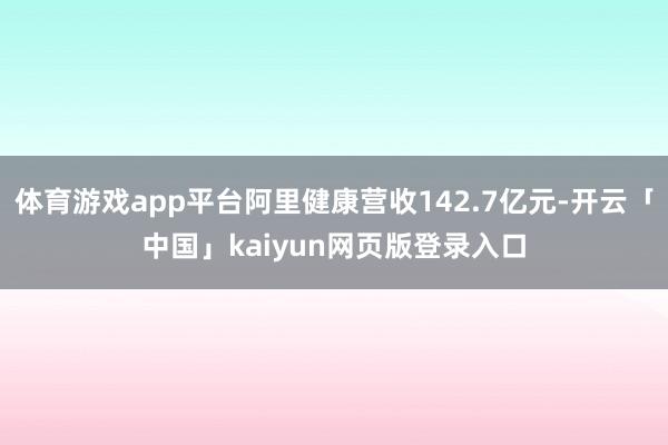 体育游戏app平台阿里健康营收142.7亿元-开云「中国」kaiyun网页版登录入口