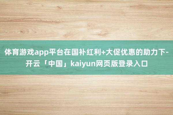 体育游戏app平台在国补红利+大促优惠的助力下-开云「中国」kaiyun网页版登录入口