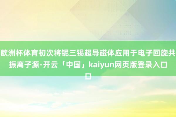 欧洲杯体育初次将铌三锡超导磁体应用于电子回旋共振离子源-开云「中国」kaiyun网页版登录入口